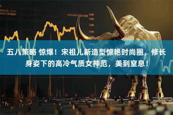 五八策略 惊爆！宋祖儿新造型惊艳时尚圈，修长身姿下的高冷气质女神范，美到窒息！