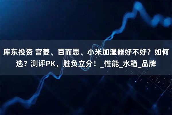 库东投资 宫菱、百而思、小米加湿器好不好？如何选？测评PK，胜负立分！_性能_水箱_品牌