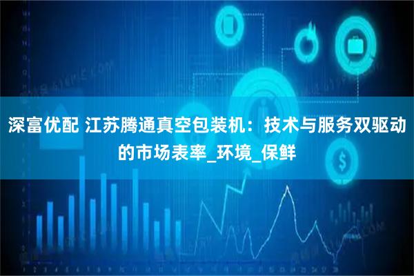 深富优配 江苏腾通真空包装机：技术与服务双驱动的市场表率_环境_保鲜