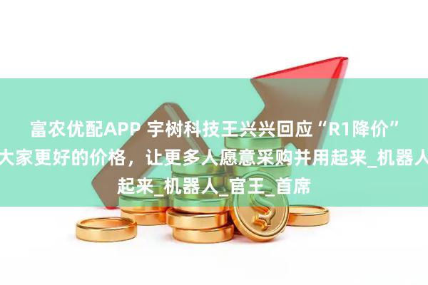 富农优配APP 宇树科技王兴兴回应“R1降价”：希望能给大家更好的价格，让更多人愿意采购并用起来_机器人_官王_首席