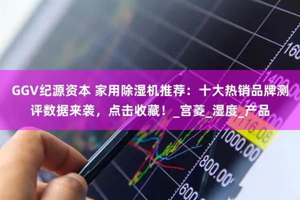 GGV纪源资本 家用除湿机推荐：十大热销品牌测评数据来袭，点击收藏！_宫菱_湿度_产品