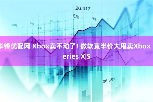 华锋优配网 Xbox卖不动了! 微软竟半价大甩卖Xbox Series X|S