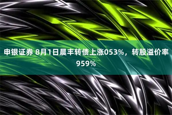 申银证券 8月1日晨丰转债上涨053%，转股溢价率959%