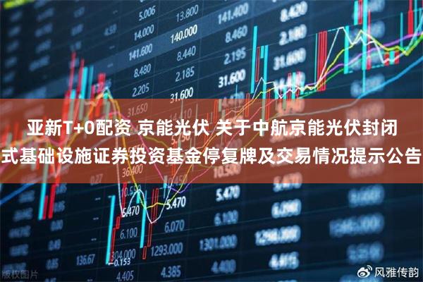 亚新T+0配资 京能光伏 关于中航京能光伏封闭式基础设施证券投资基金停复牌及交易情况提示公告