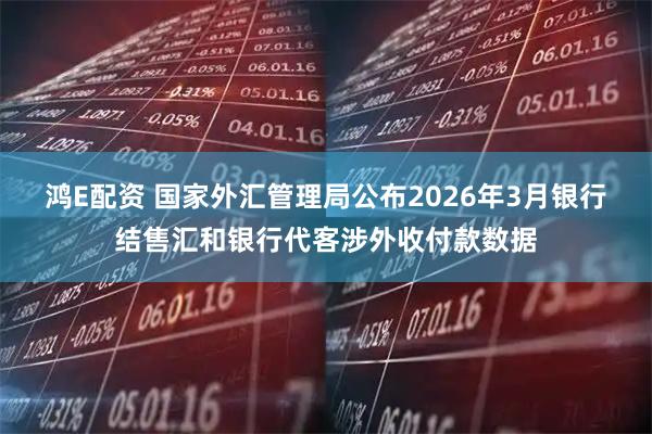 鸿E配资 国家外汇管理局公布2026年3月银行结售汇和银行代客涉外收付款数据