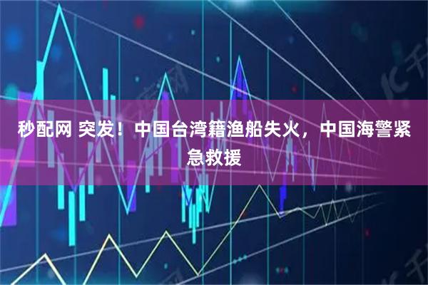 秒配网 突发！中国台湾籍渔船失火，中国海警紧急救援