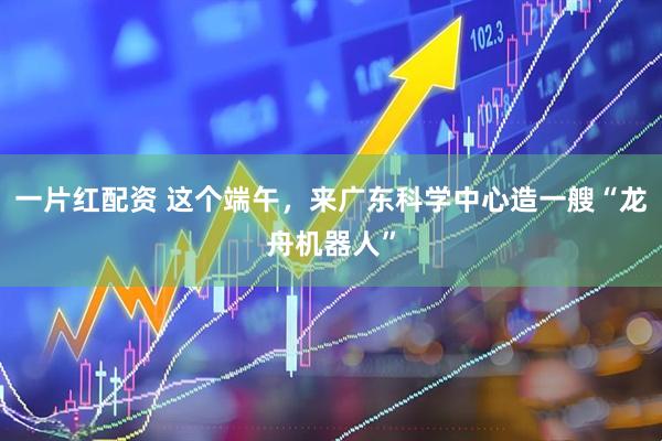 一片红配资 这个端午，来广东科学中心造一艘“龙舟机器人”